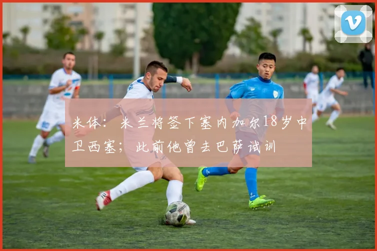 米体：米兰将签下塞内加尔18岁中卫西塞；此前他曾去巴萨试训